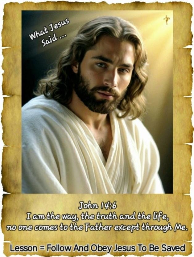 What Jesus Said — John 14:6: I am the way, the truth and the life, no one comes to the Father except through Me. Lesson: Follow And Obey Jesus To Be Saved.